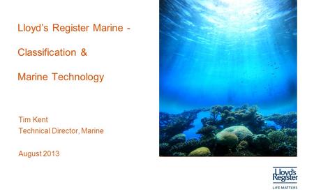 Lloyd’s Register Marine - Classification & Marine Technology Tim Kent Technical Director, Marine August 2013.