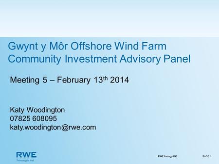 RWE Innogy UKPAGE 1 Meeting 5 – February 13 th 2014 Katy Woodington 07825 608095 Gwynt y Môr Offshore Wind Farm Community Investment.