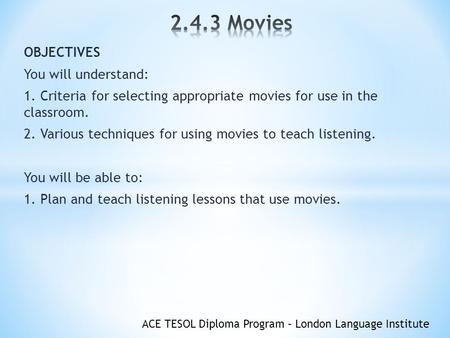 ACE TESOL Diploma Program – London Language Institute OBJECTIVES You will understand: 1. Criteria for selecting appropriate movies for use in the classroom.