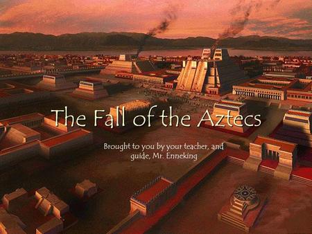 The Fall of the Aztecs Brought to you by your teacher, and guide, Mr. Enneking.