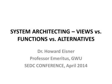 Dr. Howard Eisner Professor Emeritus, GWU SEDC CONFERENCE, April 2014 SYSTEM ARCHITECTING – VIEWS vs. FUNCTIONS vs. ALTERNATIVES.