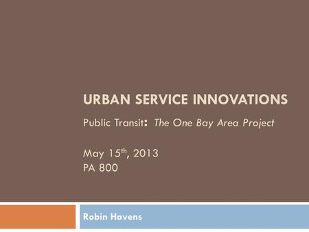 URBAN SERVICE INNOVATIONS Public Transit : The One Bay Area Project May 15 th, 2013 PA 800 Robin Havens.