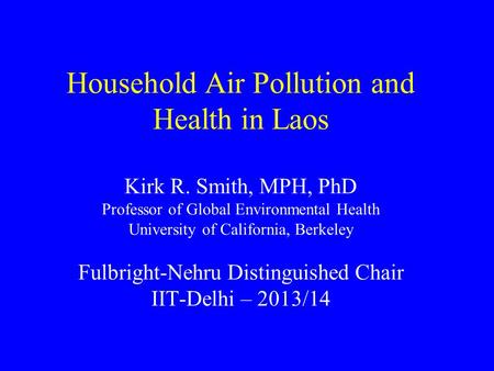 Household Air Pollution and Health in Laos Kirk R. Smith, MPH, PhD Professor of Global Environmental Health University of California, Berkeley Fulbright-Nehru.