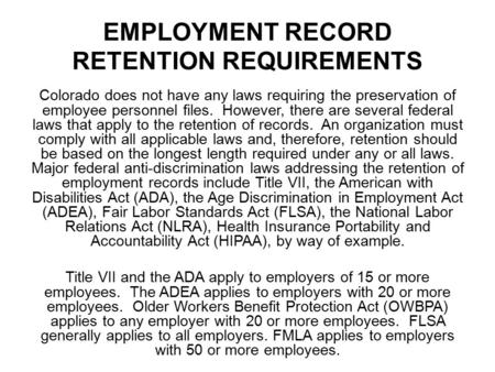 EMPLOYMENT RECORD RETENTION REQUIREMENTS Colorado does not have any laws requiring the preservation of employee personnel files. However, there are several.