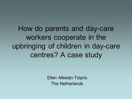 How do parents and day-care workers cooperate in the upbringing of children in day-care centres? A case study Ellen Allewijn-Tzipris The Netherlands.