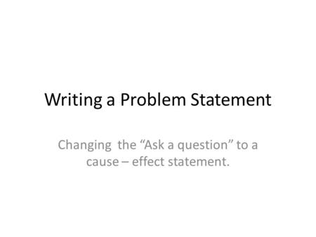 Writing a Problem Statement Changing the “Ask a question” to a cause – effect statement.