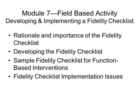 Module 7—Field Based Activity Developing & Implementing a Fidelity Checklist Rationale and importance of the Fidelity Checklist Developing the Fidelity.