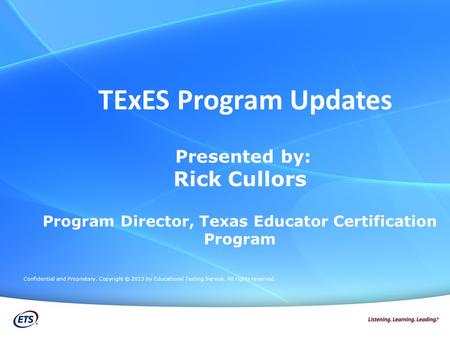 TExES Program Updates Presented by: Rick Cullors Program Director, Texas Educator Certification Program Confidential and Proprietary. Copyright © 2013.