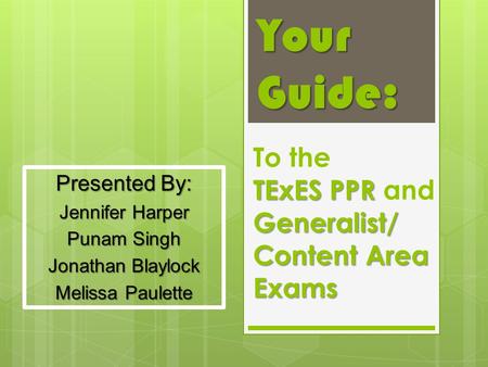 Your Guide: TExES PPR Generalist/ Content Area Exams To the TExES PPR and Generalist/ Content Area Exams Presented By: Jennifer Harper Punam Singh Jonathan.