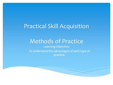Practical Skill Acquisition Methods of Practice Learning Objective: 1.To understand the advantages of each type of practice.