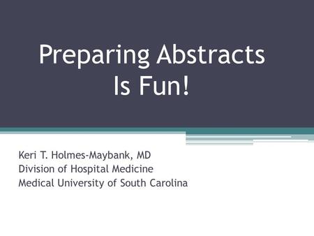 Preparing Abstracts Is Fun! Keri T. Holmes-Maybank, MD Division of Hospital Medicine Medical University of South Carolina.