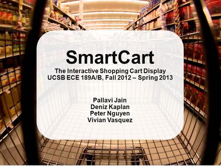 SmartCart The Interactive Shopping Cart Display UCSB ECE 189A/B, Fall 2012 – Spring 2013 Pallavi Jain Deniz Kaplan Peter Nguyen Vivian Vasquez.