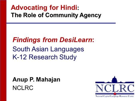 : Advocating for Hindi : The Role of Community Agency Findings from DesiLearn: South Asian Languages K-12 Research Study Anup P. Mahajan NCLRC.