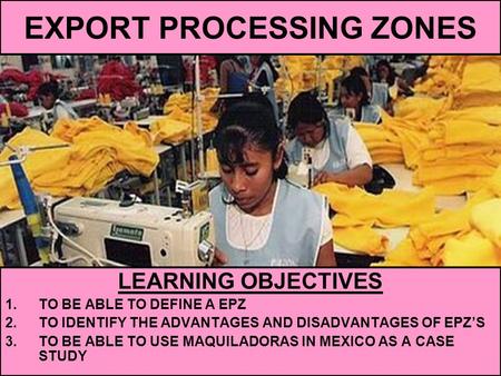 EXPORT PROCESSING ZONES LEARNING OBJECTIVES 1.TO BE ABLE TO DEFINE A EPZ 2.TO IDENTIFY THE ADVANTAGES AND DISADVANTAGES OF EPZ’S 3.TO BE ABLE TO USE MAQUILADORAS.
