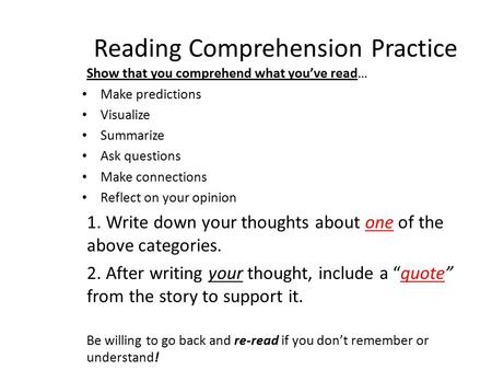 Reading Comprehension Practice Show that you comprehend what you’ve read… Make predictions Visualize Summarize Ask questions Make connections Reflect on.