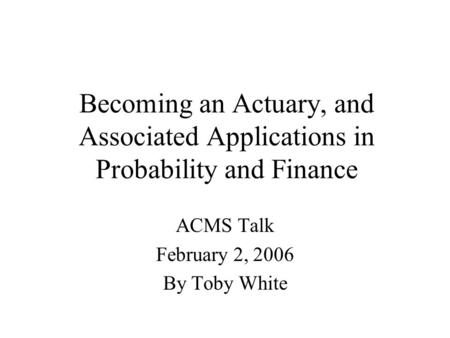 Becoming an Actuary, and Associated Applications in Probability and Finance ACMS Talk February 2, 2006 By Toby White.