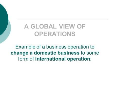 A GLOBAL VIEW OF OPERATIONS Example of a business operation to change a domestic business to some form of international operation: