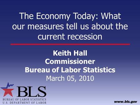 The Economy Today: What our measures tell us about the current recession Keith Hall Commissioner Bureau of Labor Statistics March 05, 2010.