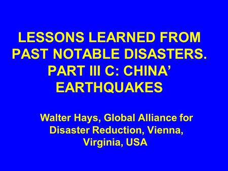 LESSONS LEARNED FROM PAST NOTABLE DISASTERS. PART III C: CHINA’ EARTHQUAKES Walter Hays, Global Alliance for Disaster Reduction, Vienna, Virginia, USA.