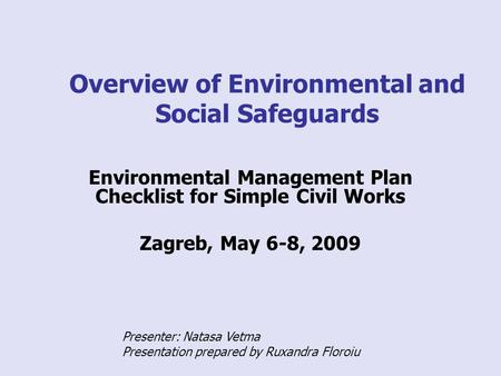 Overview of Environmental and Social Safeguards Environmental Management Plan Checklist for Simple Civil Works Zagreb, May 6-8, 2009 Presenter: Natasa.