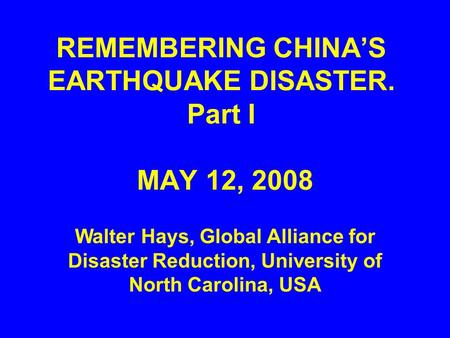 REMEMBERING CHINA’S EARTHQUAKE DISASTER. Part I MAY 12, 2008 Walter Hays, Global Alliance for Disaster Reduction, University of North Carolina, USA.