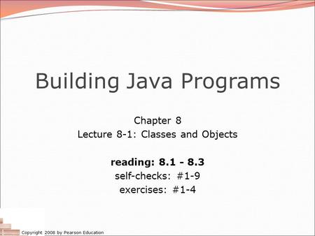 Copyright 2008 by Pearson Education Building Java Programs Chapter 8 Lecture 8-1: Classes and Objects reading: 8.1 - 8.3 self-checks: #1-9 exercises: #1-4.