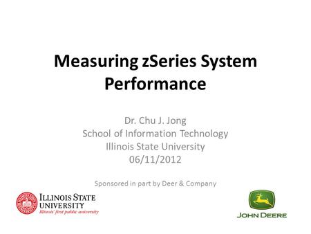 Measuring zSeries System Performance Dr. Chu J. Jong School of Information Technology Illinois State University 06/11/2012 Sponsored in part by Deer &