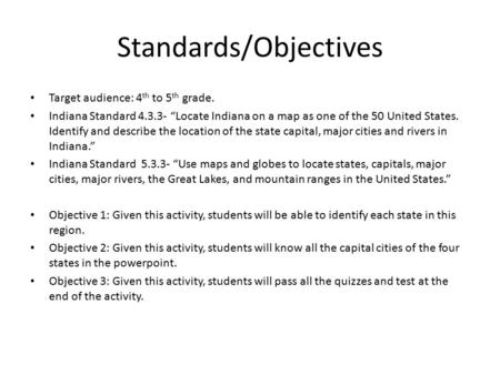 Standards/Objectives Target audience: 4 th to 5 th grade. Indiana Standard 4.3.3- “Locate Indiana on a map as one of the 50 United States. Identify and.