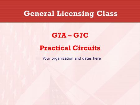 General Licensing Class G7A – G7C Practical Circuits Your organization and dates here.