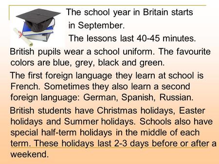 The school year in Britain starts in September. The lessons last 40-45 minutes. British pupils wear a school uniform. The favourite colors are blue, grey,