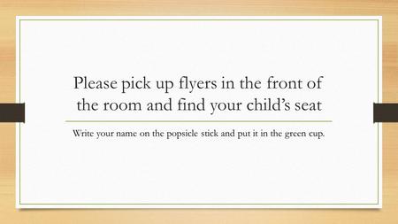 Please pick up flyers in the front of the room and find your child’s seat Write your name on the popsicle stick and put it in the green cup.