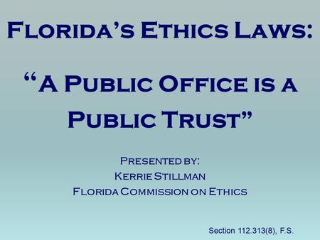 Florida’s Ethics Laws: “ A Public Office is a Public Trust” Presented by: Kerrie Stillman Florida Commission on Ethics Section 112.313(8), F.S.