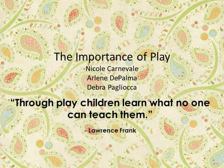 The Importance of Play Nicole Carnevale Arlene DePalma Debra Pagliocca “Through play children learn what no one can teach them.” - Lawrence Frank.