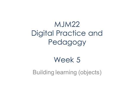 MJM22 Digital Practice and Pedagogy Week 5 Building learning (objects)