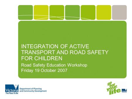 INTEGRATION OF ACTIVE TRANSPORT AND ROAD SAFETY FOR CHILDREN Road Safety Education Workshop Friday 19 October 2007.