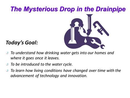 The Mysterious Drop in the Drainpipe Today’s Goal: To understand how drinking water gets into our homes and where it goes once it leaves. To be introduced.