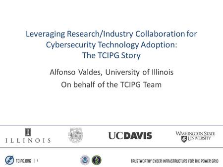 | 1 Leveraging Research/Industry Collaboration for Cybersecurity Technology Adoption: The TCIPG Story Alfonso Valdes, University of Illinois On behalf.