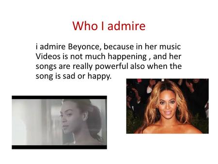 Who I admire i admire Beyonce, because in her music Videos is not much happening, and her songs are really powerful also when the song is sad or happy.