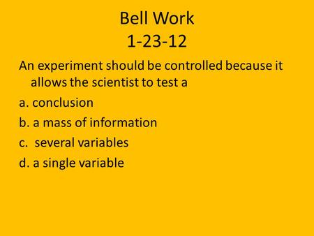 Bell Work 1-23-12 An experiment should be controlled because it allows the scientist to test a a. conclusion b. a mass of information c. several variables.