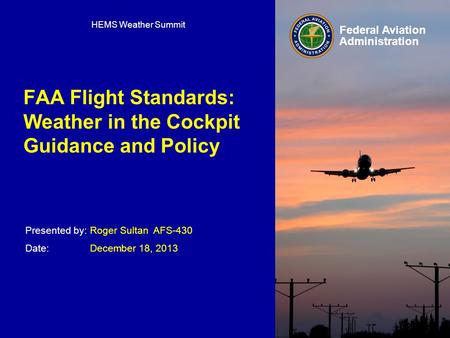 Presented by: Date: Federal Aviation Administration FAA Flight Standards: Weather in the Cockpit Guidance and Policy Roger Sultan AFS-430 December 18,