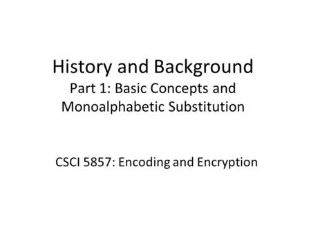 History and Background Part 1: Basic Concepts and Monoalphabetic Substitution CSCI 5857: Encoding and Encryption.