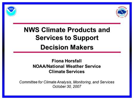 NWS Climate Products and Services to Support Decision Makers Committee for Climate Analysis, Monitoring, and Services October 30, 2007 Fiona Horsfall NOAA/National.