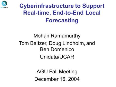 Cyberinfrastructure to Support Real-time, End-to-End Local Forecasting Mohan Ramamurthy Tom Baltzer, Doug Lindholm, and Ben Domenico Unidata/UCAR AGU Fall.