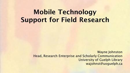 Wayne Johnston Head, Research Enterprise and Scholarly Communication University of Guelph Library Mobile Technology Support for Field.