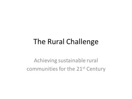 The Rural Challenge Achieving sustainable rural communities for the 21 st Century.