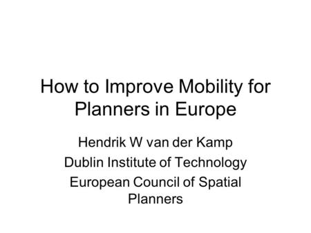 How to Improve Mobility for Planners in Europe Hendrik W van der Kamp Dublin Institute of Technology European Council of Spatial Planners.
