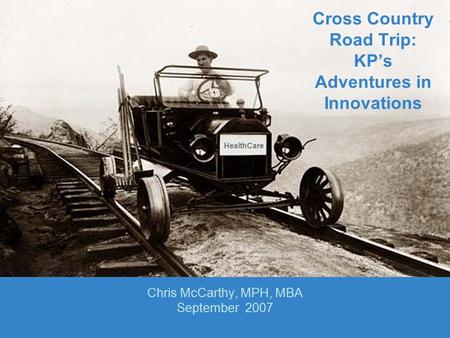 Cross Country Road Trip: KP’s Adventures in Innovations Chris McCarthy, MPH, MBA September 2007 HealthCare.