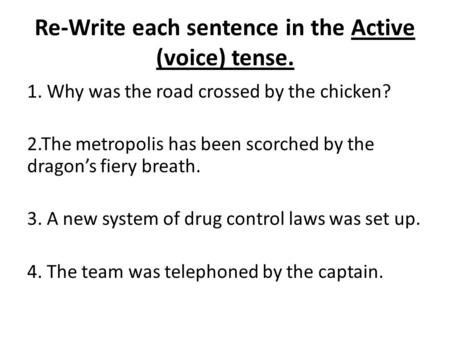 Re-Write each sentence in the Active (voice) tense. 1. Why was the road crossed by the chicken? 2.The metropolis has been scorched by the dragon’s fiery.