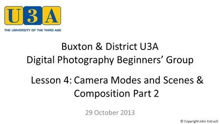 Buxton & District U3A Digital Photography Beginners’ Group 29 October 2013 Lesson 4:Camera Modes and Scenes & Composition Part 2 © Copyright John Estruch.