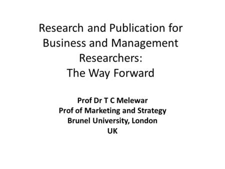 Research and Publication for Business and Management Researchers: The Way Forward Prof Dr T C Melewar Prof of Marketing and Strategy Brunel University,